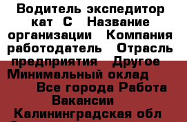 Водитель-экспедитор кат. С › Название организации ­ Компания-работодатель › Отрасль предприятия ­ Другое › Минимальный оклад ­ 55 000 - Все города Работа » Вакансии   . Калининградская обл.,Светловский городской округ 